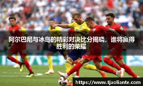 阿尔巴尼与冰岛的精彩对决比分揭晓，谁将赢得胜利的荣耀