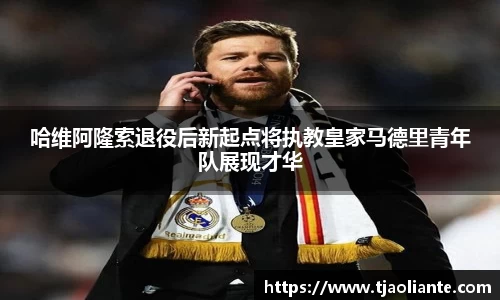 哈维阿隆索退役后新起点将执教皇家马德里青年队展现才华