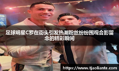 足球明星C罗在街头引发热潮粉丝纷纷围观合影留念的精彩瞬间